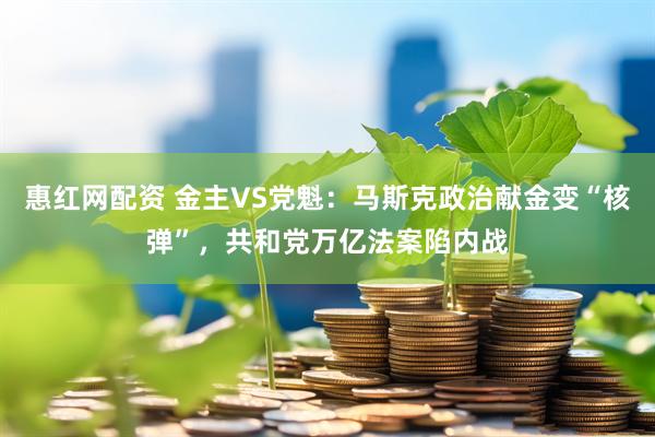 惠红网配资 金主VS党魁：马斯克政治献金变“核弹”，共和党万亿法案陷内战