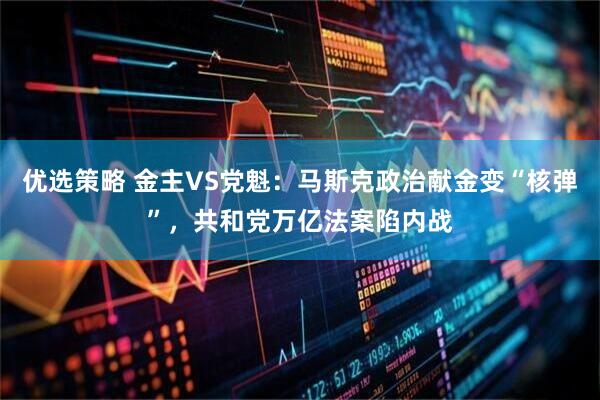 优选策略 金主VS党魁：马斯克政治献金变“核弹”，共和党万亿法案陷内战