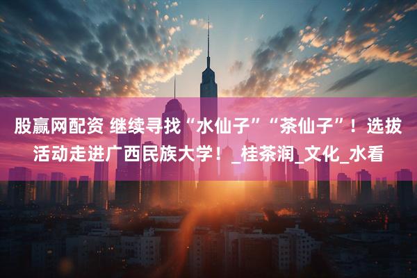 股赢网配资 继续寻找“水仙子”“茶仙子”！选拔活动走进广西民族大学！_桂茶润_文化_水看