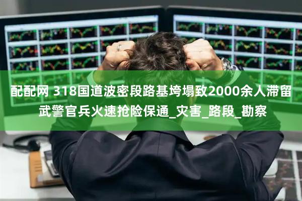 配配网 318国道波密段路基垮塌致2000余人滞留 武警官兵火速抢险保通_灾害_路段_勘察
