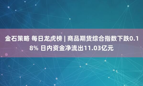 金石策略 每日龙虎榜 | 商品期货综合指数下跌0.18% 日内资金净流出11.03亿元
