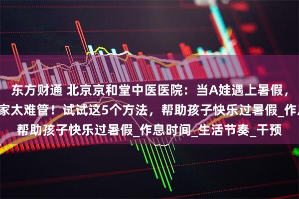东方财通 北京京和堂中医医院：当A娃遇上暑假，家长抱怨“熊”孩子在家太难管！试试这5个方法，帮助孩子快乐过暑假_作息时间_生活节奏_干预