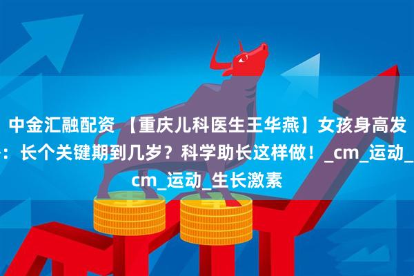 中金汇融配资 【重庆儿科医生王华燕】女孩身高发育全攻略：长个关键期到几岁？科学助长这样做！_cm_运动_生长激素