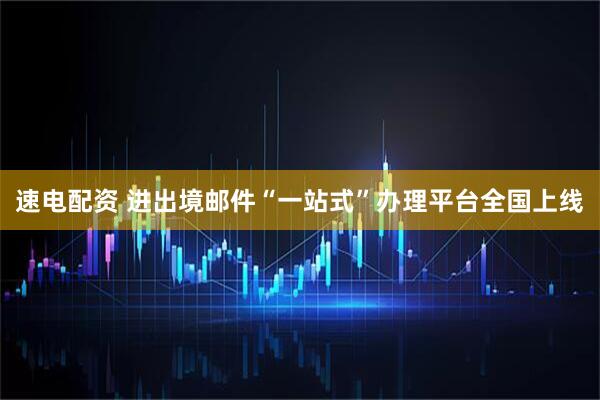 速电配资 进出境邮件“一站式”办理平台全国上线