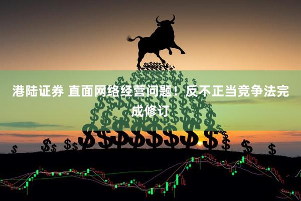 港陆证券 直面网络经营问题！反不正当竞争法完成修订