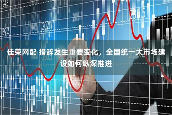 佳荣网配 措辞发生重要变化，全国统一大市场建设如何纵深推进
