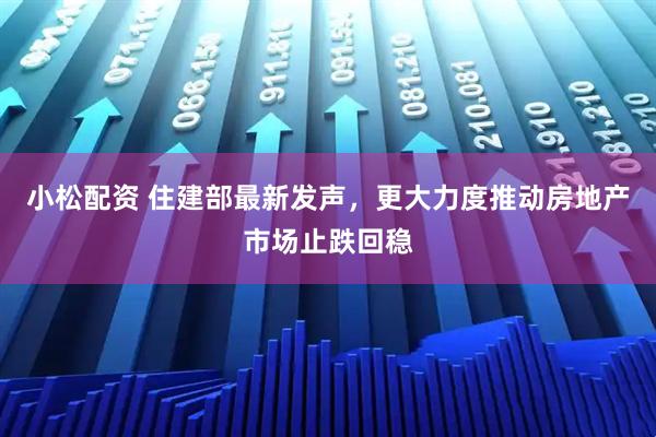 小松配资 住建部最新发声，更大力度推动房地产市场止跌回稳