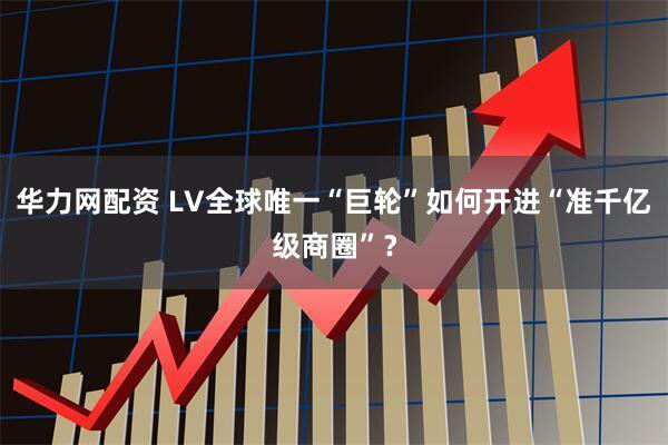 华力网配资 LV全球唯一“巨轮”如何开进“准千亿级商圈”？