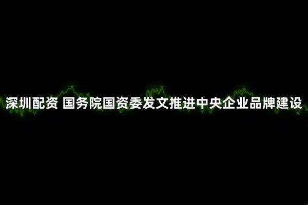 深圳配资 国务院国资委发文推进中央企业品牌建设