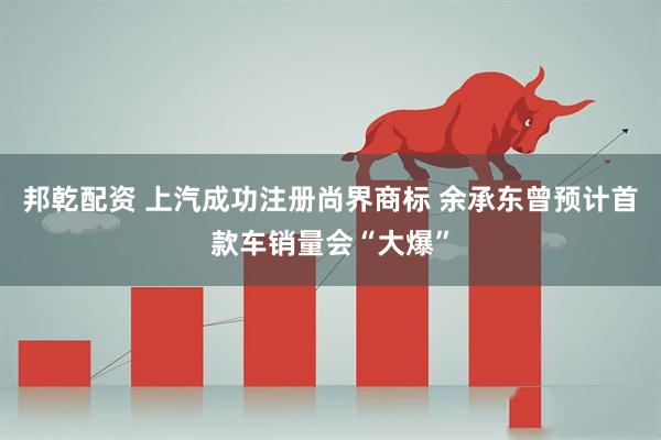 邦乾配资 上汽成功注册尚界商标 余承东曾预计首款车销量会“大爆”