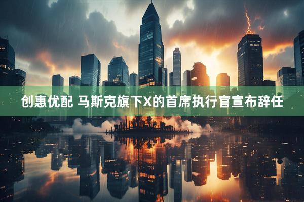 创惠优配 马斯克旗下X的首席执行官宣布辞任