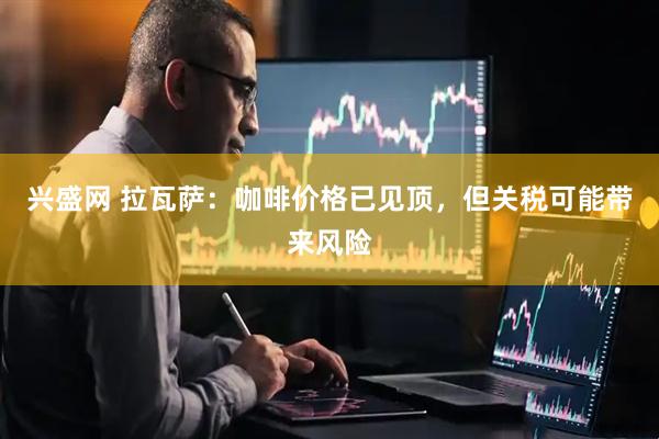 兴盛网 拉瓦萨：咖啡价格已见顶，但关税可能带来风险
