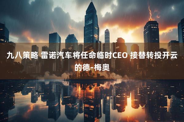 九八策略 雷诺汽车将任命临时CEO 接替转投开云的德-梅奥