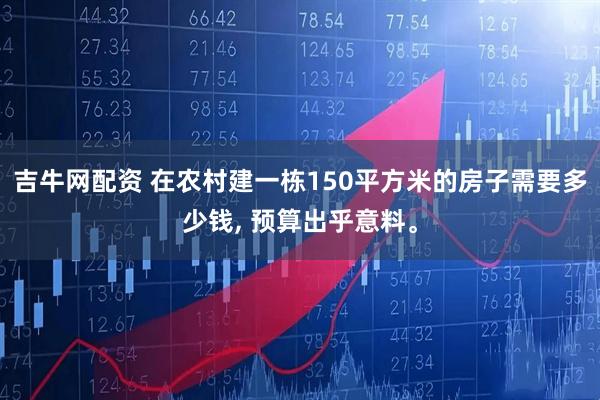 吉牛网配资 在农村建一栋150平方米的房子需要多少钱, 预算出乎意料。