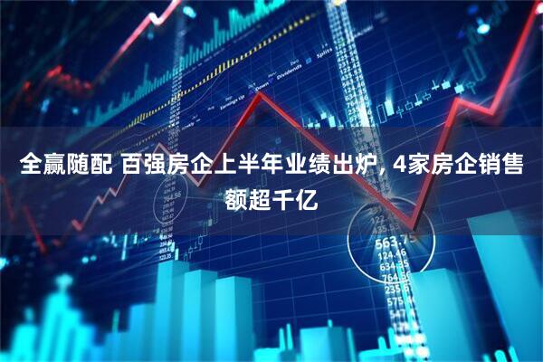 全赢随配 百强房企上半年业绩出炉, 4家房企销售额超千亿
