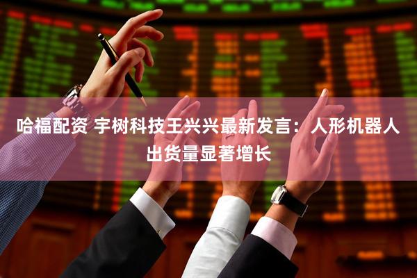 哈福配资 宇树科技王兴兴最新发言：人形机器人出货量显著增长