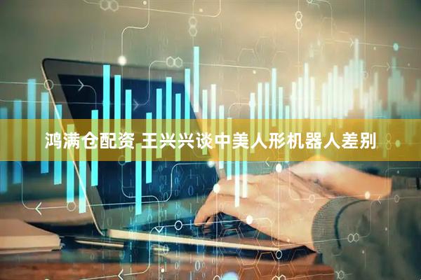 鸿满仓配资 王兴兴谈中美人形机器人差别