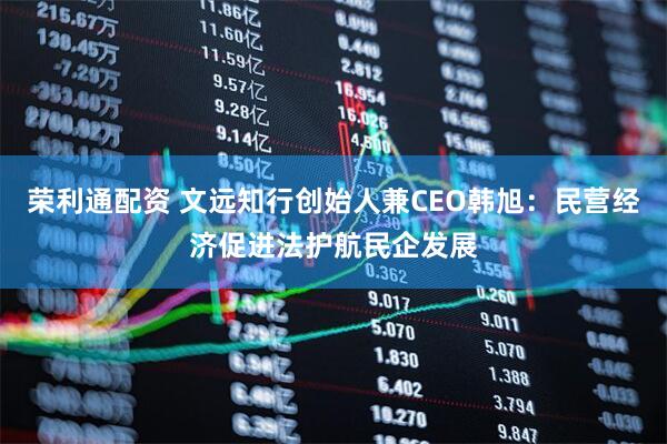 荣利通配资 文远知行创始人兼CEO韩旭：民营经济促进法护航民企发展