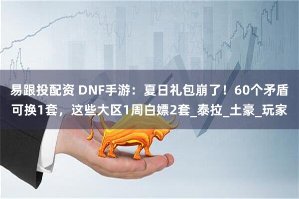 易跟投配资 DNF手游：夏日礼包崩了！60个矛盾可换1套，这些大区1周白嫖2套_泰拉_土豪_玩家