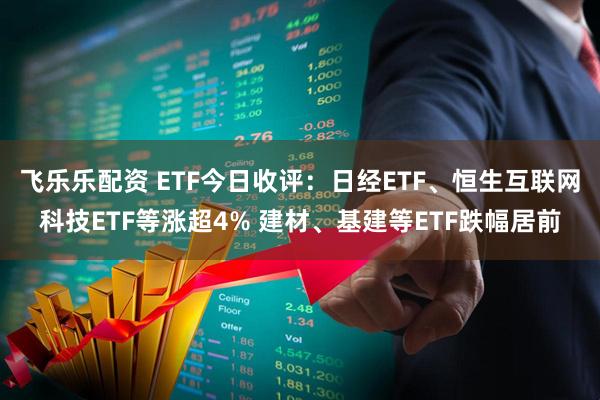 飞乐乐配资 ETF今日收评：日经ETF、恒生互联网科技ETF等涨超4% 建材、基建等ETF跌幅居前
