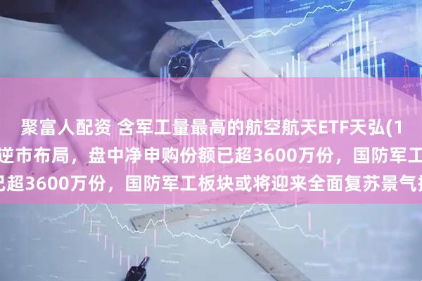聚富人配资 含军工量最高的航空航天ETF天弘(159241)跌逾2%，资金逆市布局，盘中净申购份额已超3600万份，国防军工板块或将迎来全面复苏景气拐点