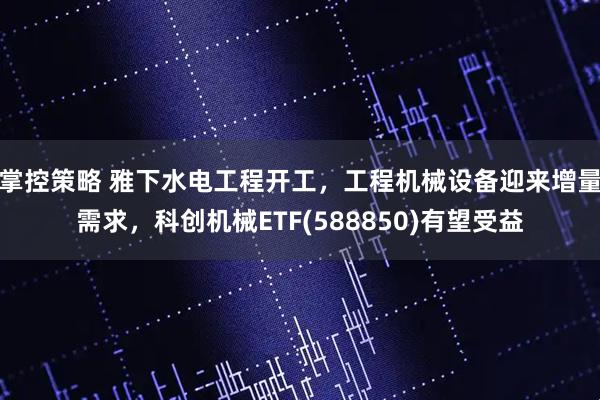 掌控策略 雅下水电工程开工，工程机械设备迎来增量需求，科创机械ETF(588850)有望受益