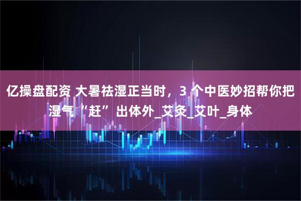 亿操盘配资 大暑祛湿正当时，3 个中医妙招帮你把湿气 “赶” 出体外_艾灸_艾叶_身体