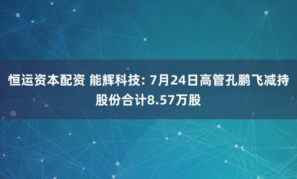 恒运资本配资 能辉科技: 7月24日高管孔鹏飞减持股份合计8.57万股