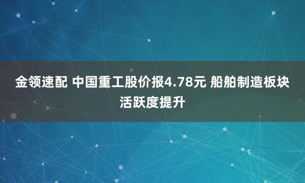 金领速配 中国重工股价报4.78元 船舶制造板块活跃度提升