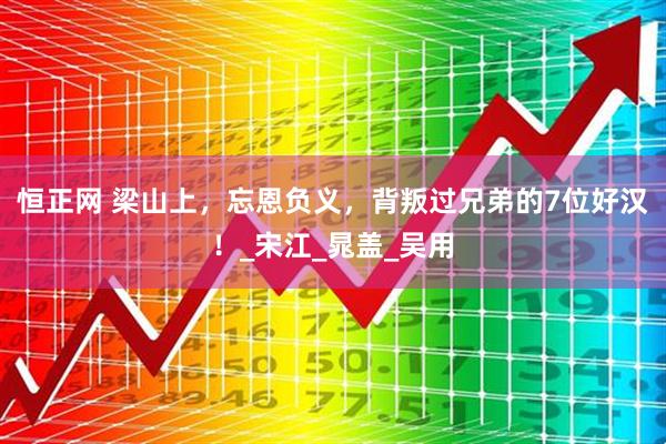 恒正网 梁山上，忘恩负义，背叛过兄弟的7位好汉！_宋江_晁盖_吴用