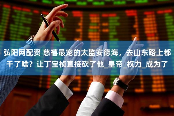 弘阳网配资 慈禧最宠的太监安德海，去山东路上都干了啥？让丁宝桢直接砍了他_皇帝_权力_成为了
