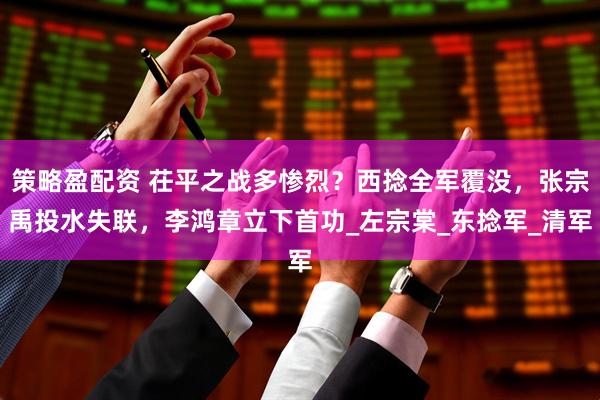 策略盈配资 茌平之战多惨烈？西捻全军覆没，张宗禹投水失联，李鸿章立下首功_左宗棠_东捻军_清军