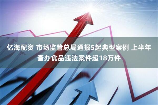 亿海配资 市场监管总局通报5起典型案例 上半年查办食品违法案件超18万件