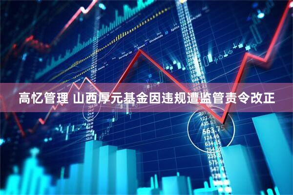 高忆管理 山西厚元基金因违规遭监管责令改正