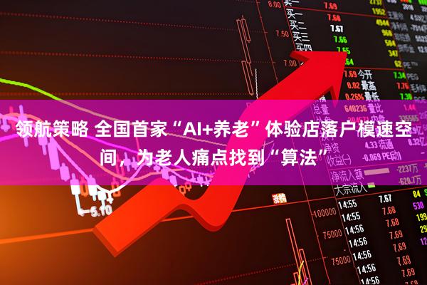 领航策略 全国首家“AI+养老”体验店落户模速空间，为老人痛点找到“算法”