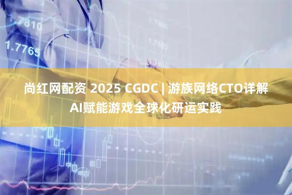尚红网配资 2025 CGDC | 游族网络CTO详解AI赋能游戏全球化研运实践