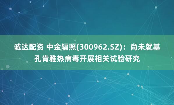 诚达配资 中金辐照(300962.SZ)：尚未就基孔肯雅热病毒开展相关试验研究