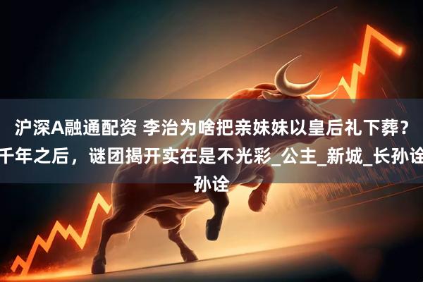 沪深A融通配资 李治为啥把亲妹妹以皇后礼下葬？千年之后，谜团揭开实在是不光彩_公主_新城_长孙诠