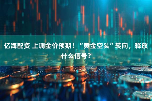 亿海配资 上调金价预期！“黄金空头”转向，释放什么信号？