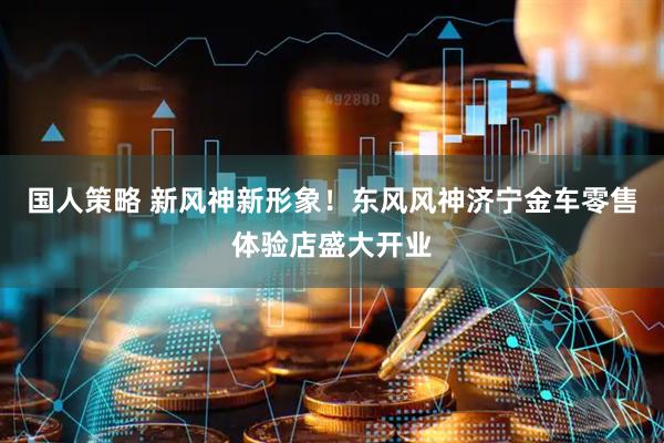国人策略 新风神新形象！东风风神济宁金车零售体验店盛大开业